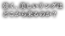 強く、美しいリングはどこから来るのか？ 製造工程