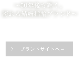 ～50年後も輝く、誇れる結婚指輪ブランド～ ブランドサイトへ